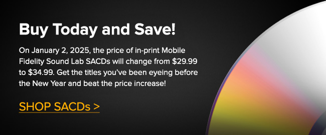 Buy Today and Save!                        On January 2, 2025, the price of in-print Mobile Fidelity Sound Lab SACDs will change from $29.99 to $34.99. Get the titles you've been eyeing before the New Year and beat the price increase!