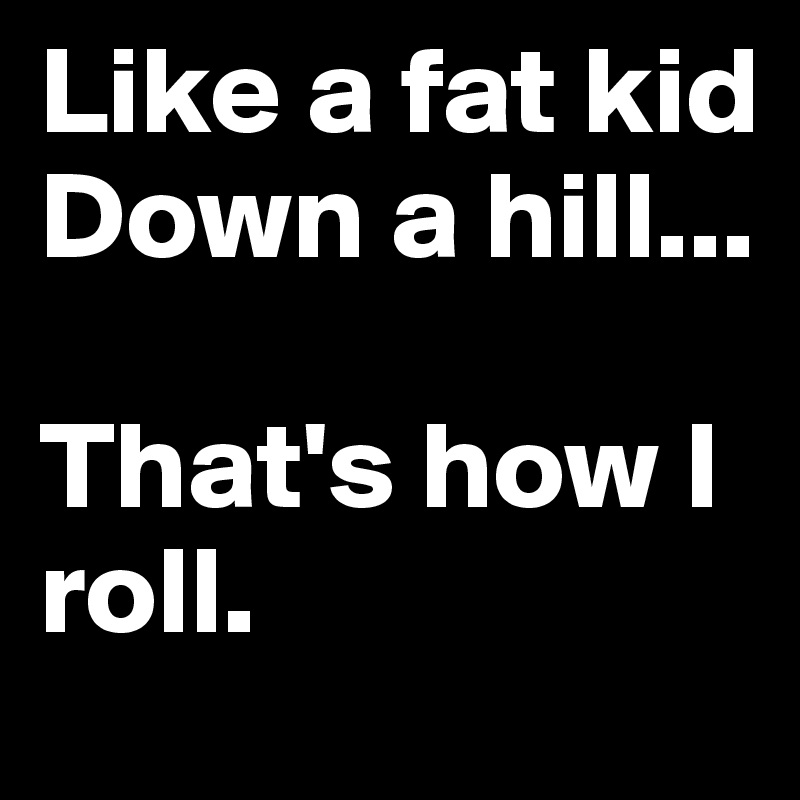 Like-a-fat-kid-Down-a-hill-That-s-how-I-roll