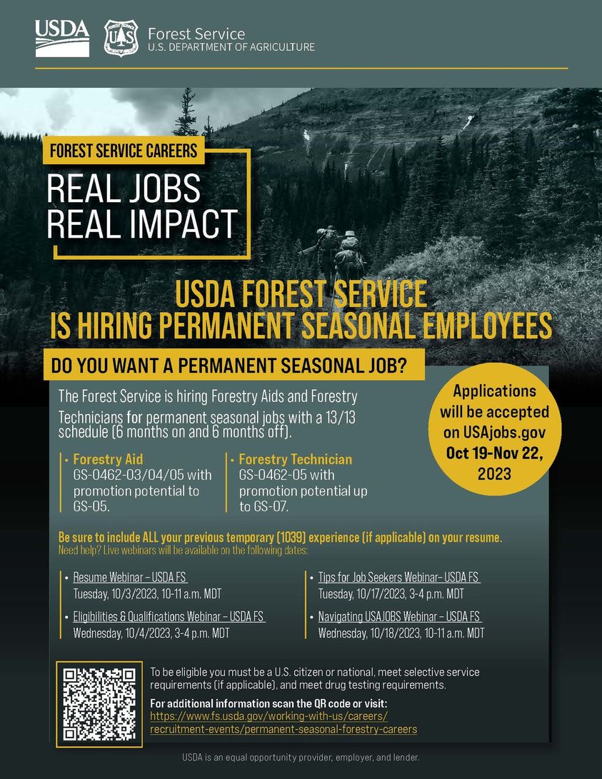 May be an image of text that says 'USDA Forest Service U.S. DEPARTMENT OF AGRICULTURE FOREST SERVICE CAREERS REAL JOBS REAL IMPACT USDA FOREST SERVICE IS HIRING PERMANENT SEASONAL EMPLOYEES DO YOU WANT A PERMANENT SEASONAL JOB? The Forest Service hiring Forestry Aids and Forestry Technicians for permanent seasonal jobs with a 13/13 schedule(6 months on and months off). with potential to GS-05. Applications will be accepted on USAjobs.gov Oct 19-Nov 22, 2023 Technician with promotion potential up GS-07. your previous temporary [1039] experience applicable] your resume. Tuesday, 10/3/2023, 10-11a.m.MDT .EteS Wednesday, 10/4/2023 3-4p.m. Tipsfor Tuesday, 10/17/2023, NavigatingUSAJOBSWebinar-USDAFS Wednesday, 10/18/2023, 10- U.S meet F'
